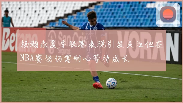 杨瀚森夏季联赛表现引发关注但在NBA赛场仍需耐心等待成长