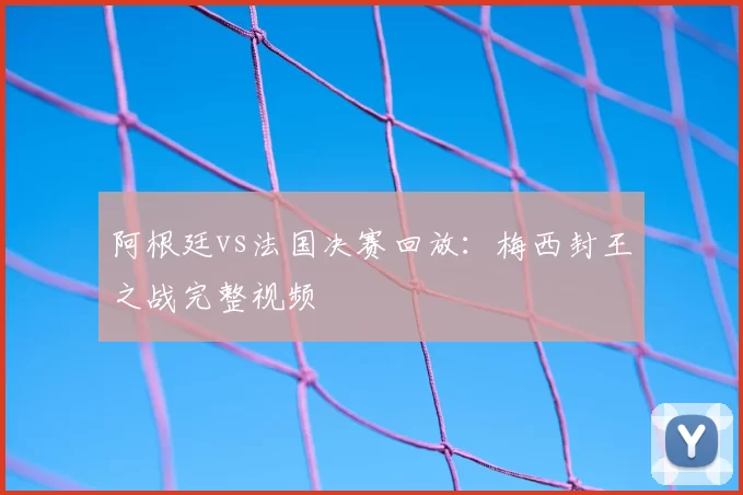 阿根廷vs法国决赛回放：梅西封王之战完整视频