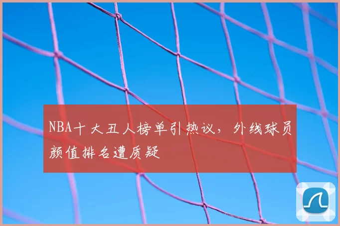 NBA十大丑人榜单引热议,外线球员颜值排名遭质疑
