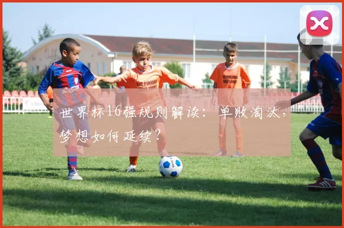 世界杯16强规则解读:单败淘汰,梦想如何延续?