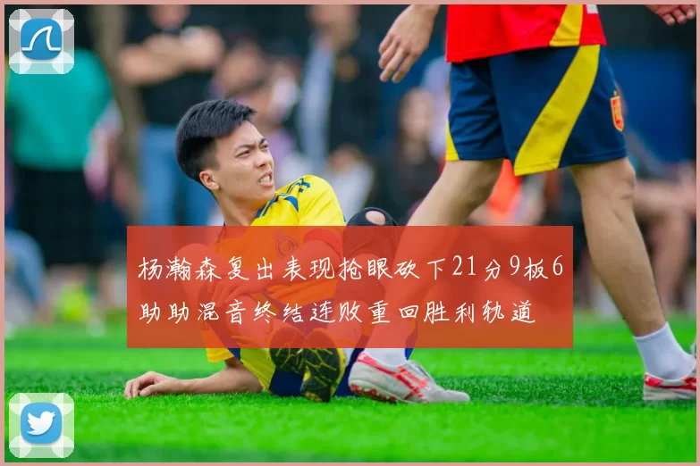 杨瀚森复出表现抢眼砍下21分9板6助助混音终结连败重回胜利轨道