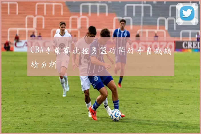 CBA季前赛北控男篮对阵对手首战战绩分析