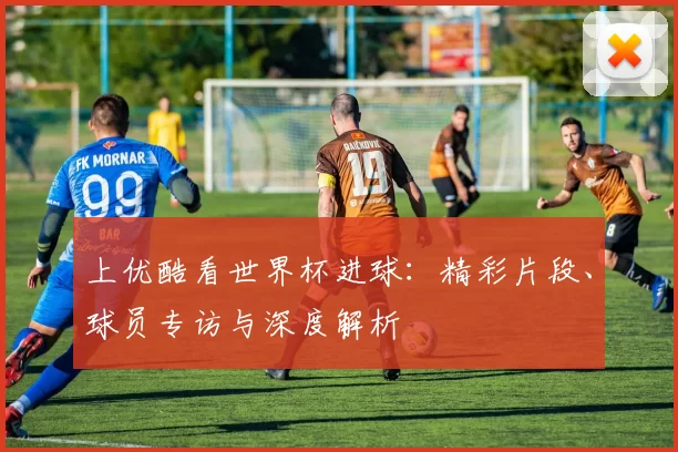 上优酷看世界杯进球:精彩片段、球员专访与深度解析