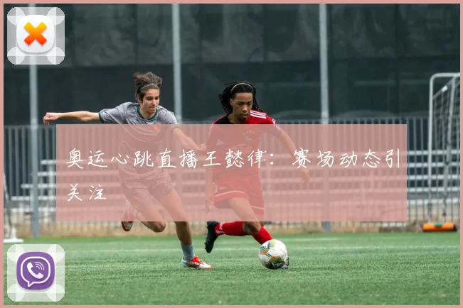 奥运心跳直播王懿律：赛场动态引关注