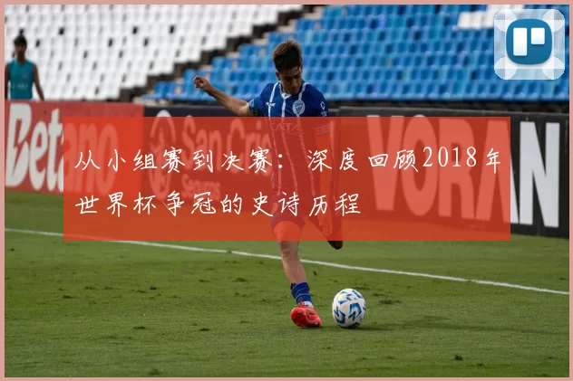 从小组赛到决赛：深度回顾2018年世界杯争冠的史诗历程