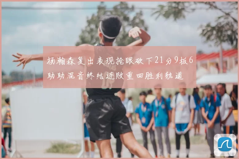 杨瀚森复出表现抢眼砍下21分9板6助助混音终结连败重回胜利轨道