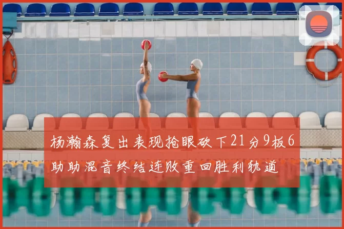 杨瀚森复出表现抢眼砍下21分9板6助助混音终结连败重回胜利轨道