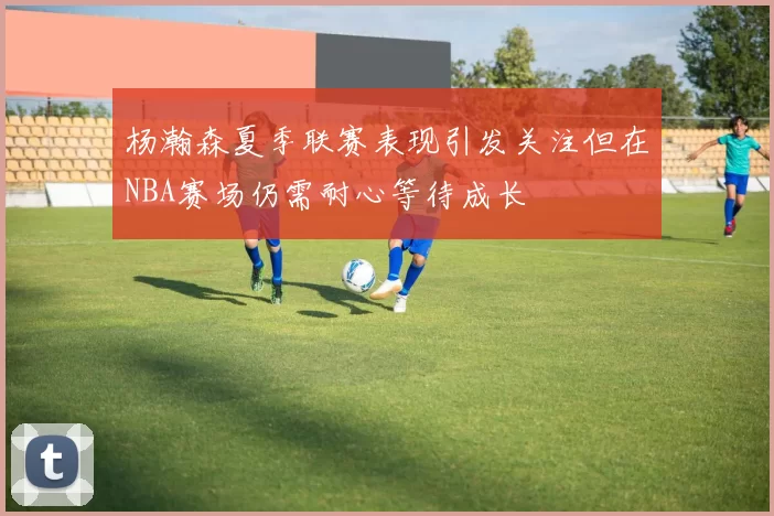 杨瀚森夏季联赛表现引发关注但在NBA赛场仍需耐心等待成长