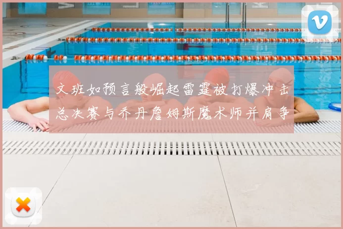 文班如预言般崛起雷霆被打爆冲击总决赛与乔丹詹姆斯魔术师并肩争首冠