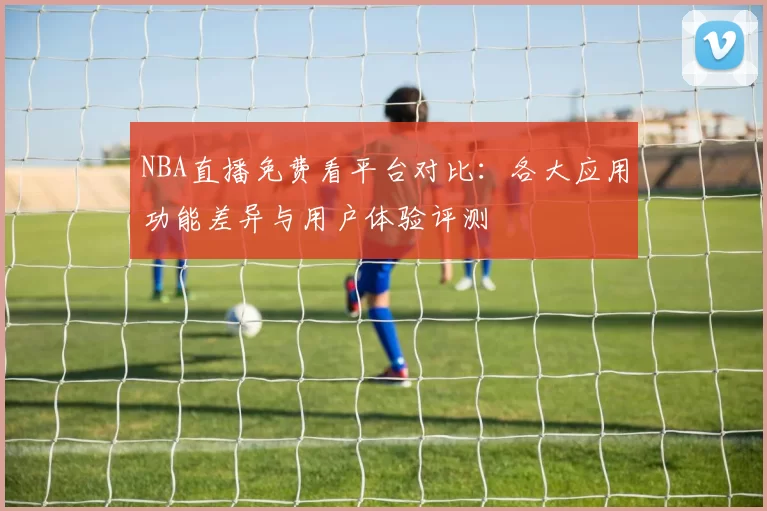NBA直播免费看平台对比:各大应用功能差异与用户体验评测