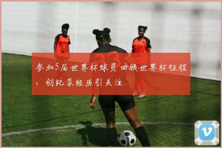 参加5届世界杯球员回顾世界杯征程,创纪录经历引关注