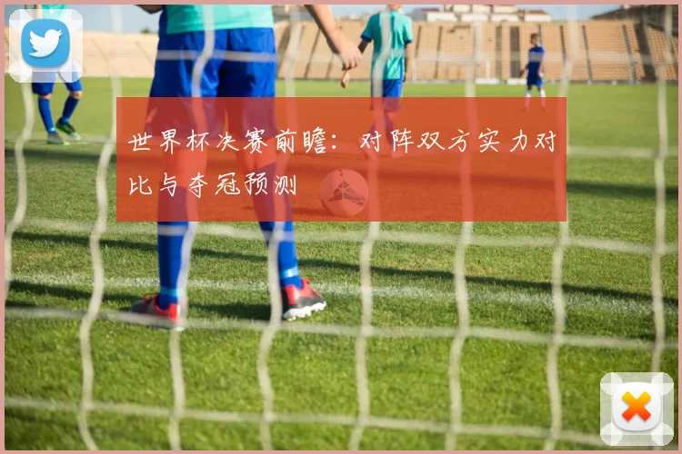 世界杯决赛前瞻:对阵双方实力对比与夺冠预测