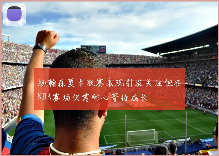 杨瀚森夏季联赛表现引发关注但在NBA赛场仍需耐心等待成长