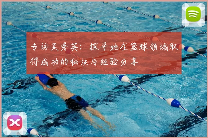 专访吴秀英:探寻她在篮球领域取得成功的秘诀与经验分享