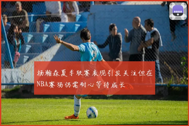 杨瀚森夏季联赛表现引发关注但在NBA赛场仍需耐心等待成长