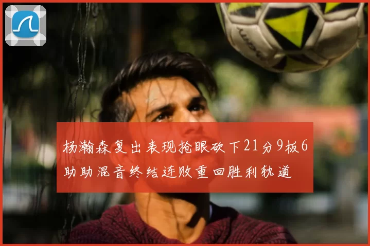杨瀚森复出表现抢眼砍下21分9板6助助混音终结连败重回胜利轨道