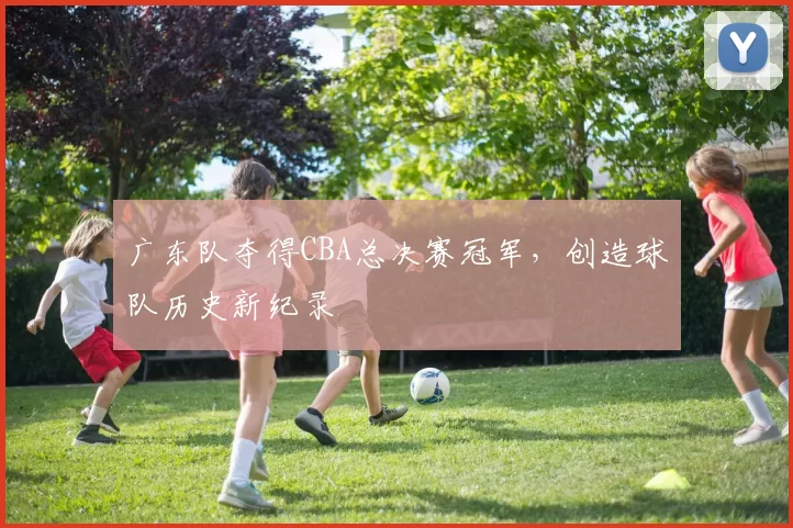 广东队夺得CBA总决赛冠军,创造球队历史新纪录