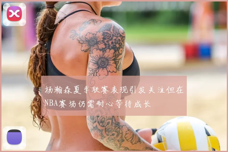 杨瀚森夏季联赛表现引发关注但在NBA赛场仍需耐心等待成长