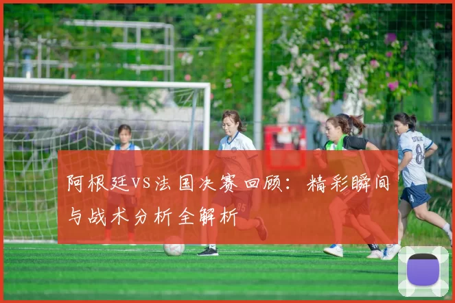 阿根廷vs法国决赛回顾:精彩瞬间与战术分析全解析