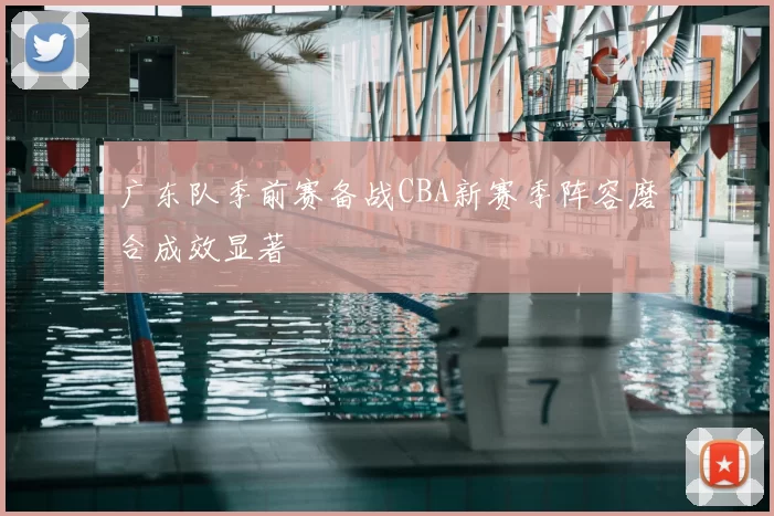 广东队季前赛备战CBA新赛季阵容磨合成效显著