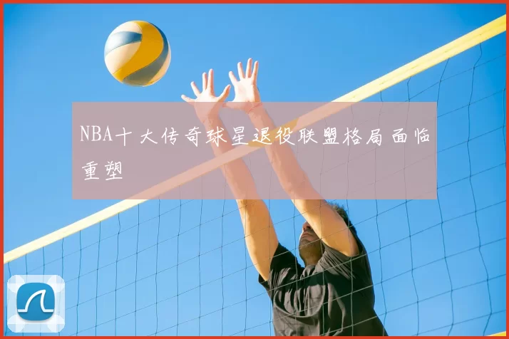 NBA十大传奇球星退役联盟格局面临重塑