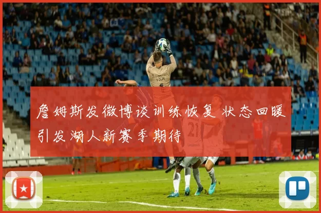 詹姆斯发微博谈训练恢复 状态回暖引发湖人新赛季期待