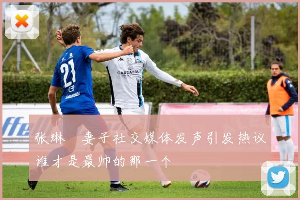 张琳芃妻子社交媒体发声引发热议谁才是最帅的那一个