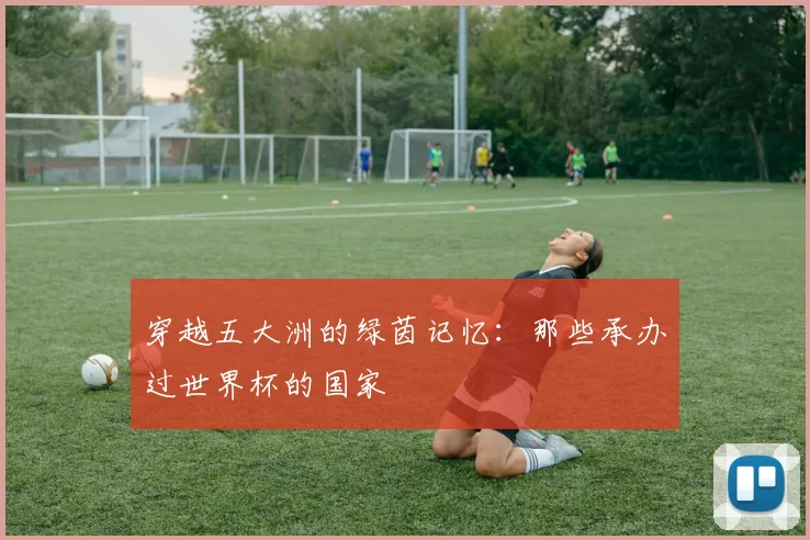 穿越五大洲的绿茵记忆:那些承办过世界杯的国家