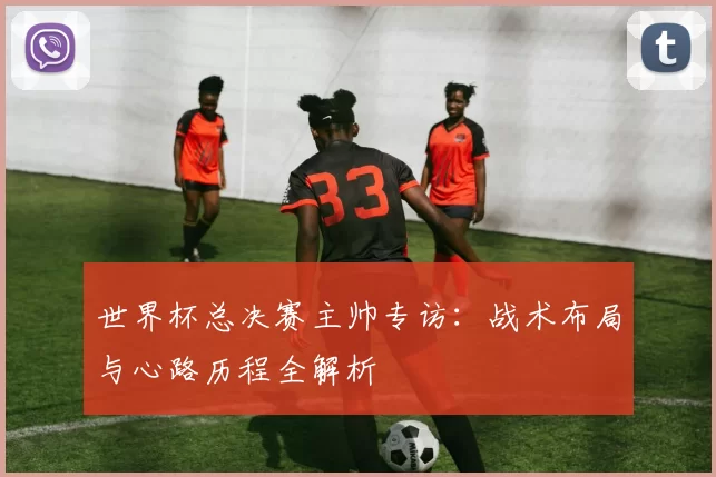 世界杯总决赛主帅专访:战术布局与心路历程全解析