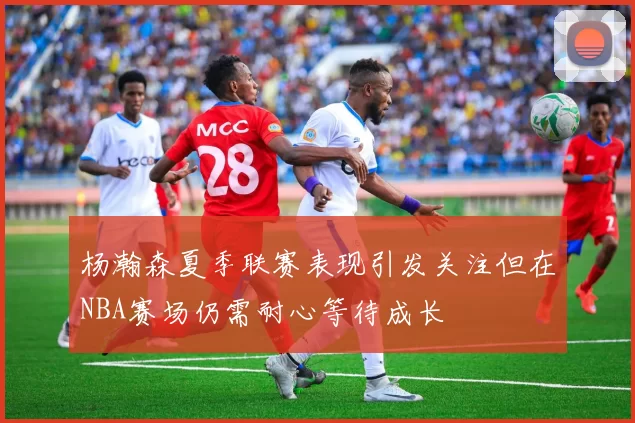 杨瀚森夏季联赛表现引发关注但在NBA赛场仍需耐心等待成长