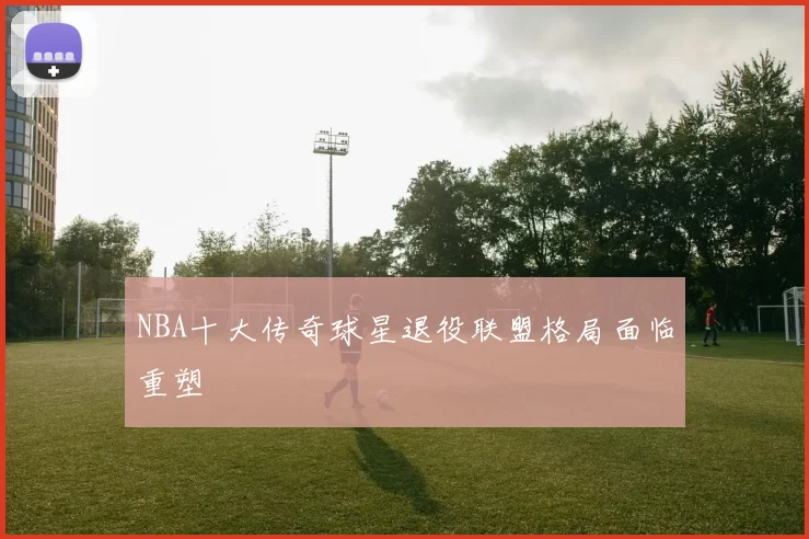 NBA十大传奇球星退役联盟格局面临重塑
