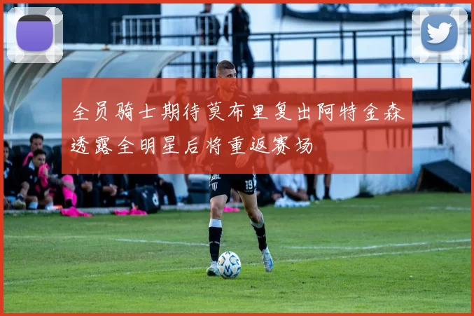 全员骑士期待莫布里复出阿特金森透露全明星后将重返赛场