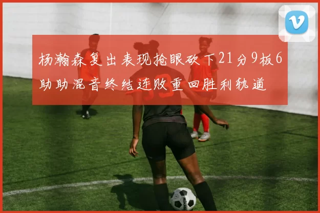 杨瀚森复出表现抢眼砍下21分9板6助助混音终结连败重回胜利轨道
