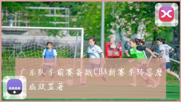 广东队季前赛备战CBA新赛季阵容磨合成效显著