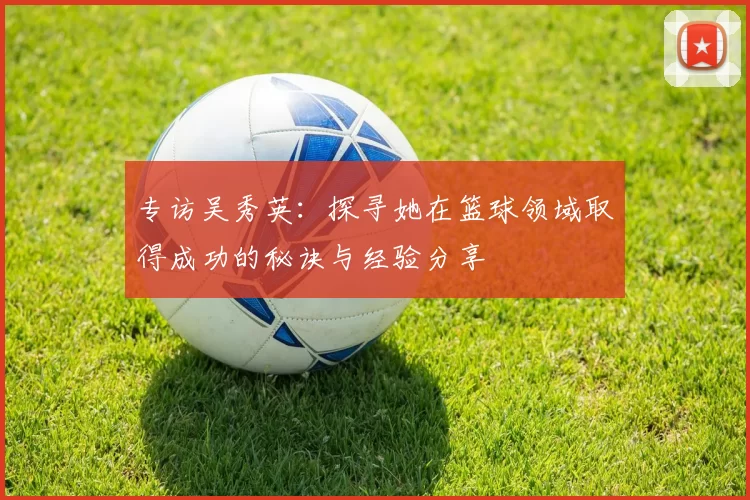 专访吴秀英：探寻她在篮球领域取得成功的秘诀与经验分享