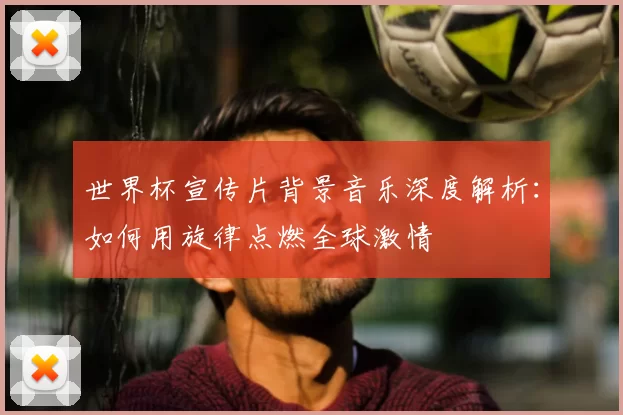 世界杯宣传片背景音乐深度解析:如何用旋律点燃全球激情