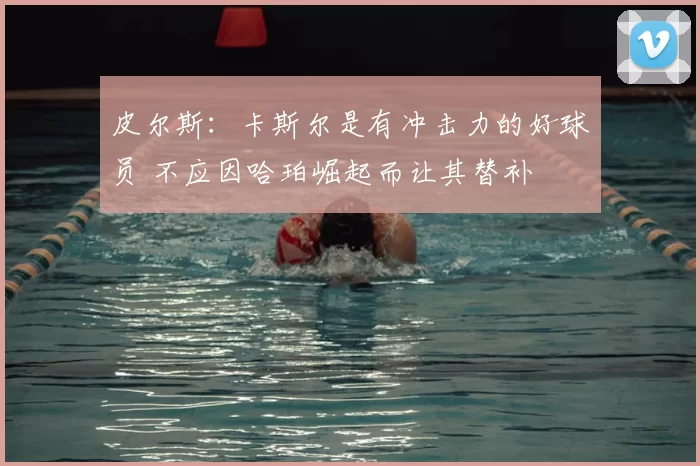 皮尔斯:卡斯尔是有冲击力的好球员 不应因哈珀崛起而让其替补