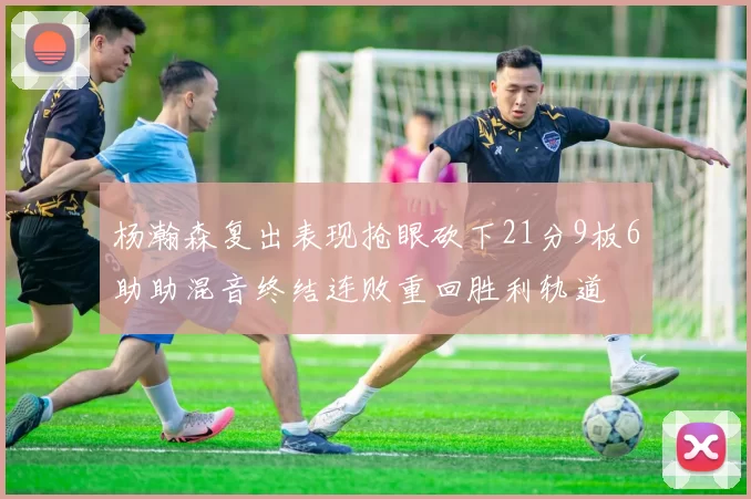 杨瀚森复出表现抢眼砍下21分9板6助助混音终结连败重回胜利轨道
