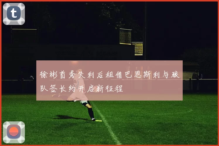 徐彬首秀失利后租借巴恩斯利与狼队签长约开启新征程