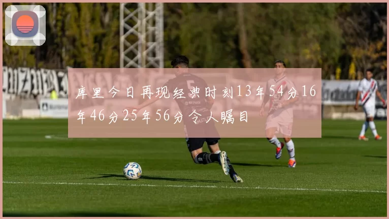 库里今日再现经典时刻13年54分16年46分25年56分令人瞩目