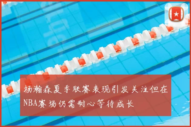 杨瀚森夏季联赛表现引发关注但在NBA赛场仍需耐心等待成长