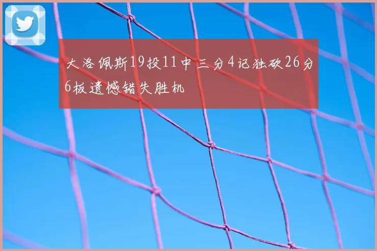 大洛佩斯19投11中三分4记独砍26分6板遗憾错失胜机