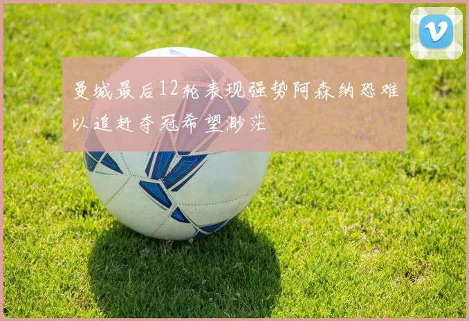 曼城最后12轮表现强势阿森纳恐难以追赶夺冠希望渺茫
