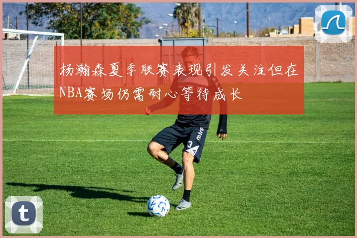 杨瀚森夏季联赛表现引发关注但在NBA赛场仍需耐心等待成长