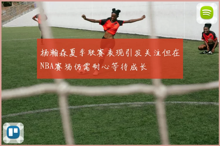 杨瀚森夏季联赛表现引发关注但在NBA赛场仍需耐心等待成长