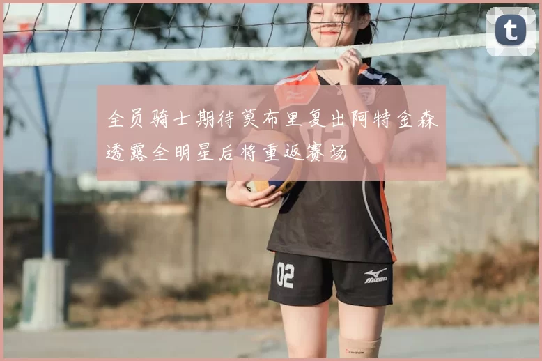 全员骑士期待莫布里复出阿特金森透露全明星后将重返赛场