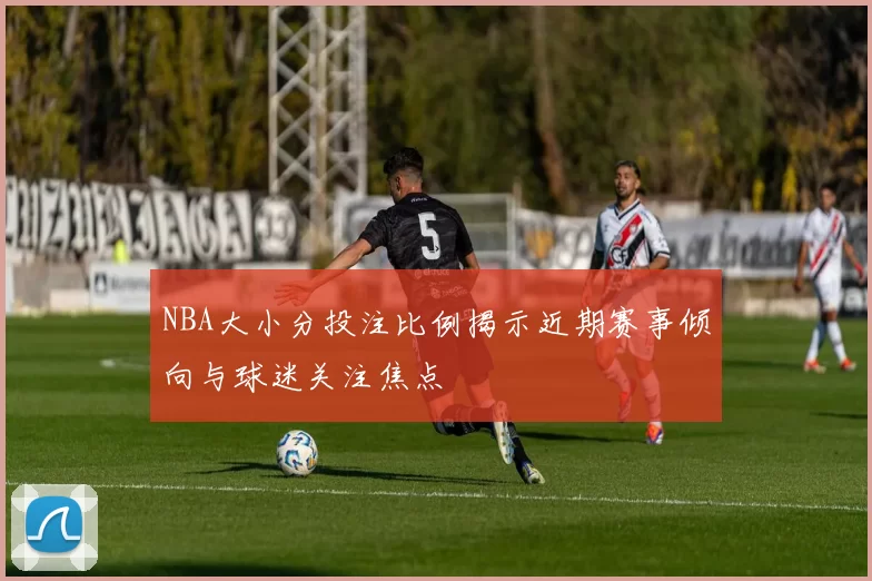 NBA大小分投注比例揭示近期赛事倾向与球迷关注焦点