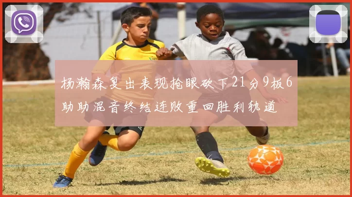 杨瀚森复出表现抢眼砍下21分9板6助助混音终结连败重回胜利轨道