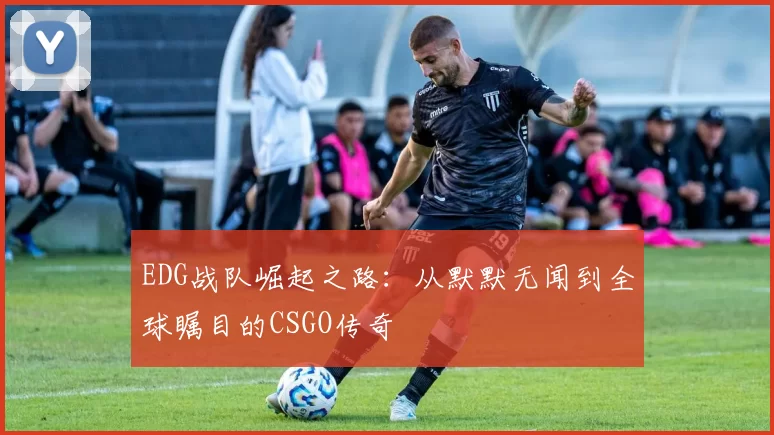 EDG战队崛起之路:从默默无闻到全球瞩目的CSGO传奇