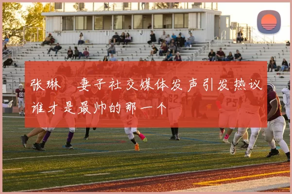 张琳芃妻子社交媒体发声引发热议谁才是最帅的那一个